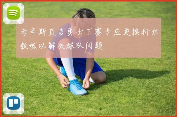 考辛斯直言勇士下赛季应更换科尔教练以解决球队问题