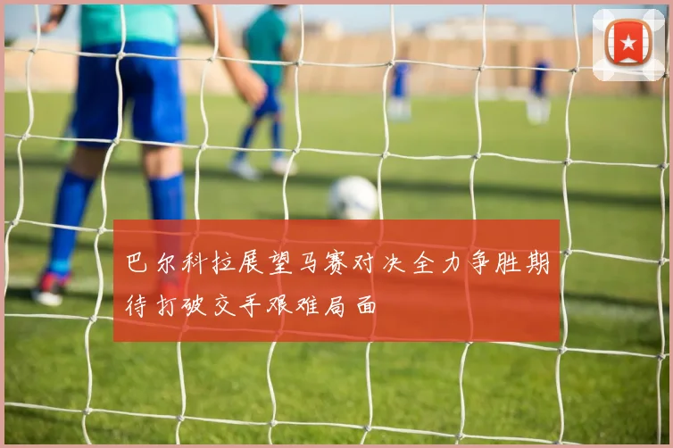 巴尔科拉展望马赛对决全力争胜期待打破交手艰难局面