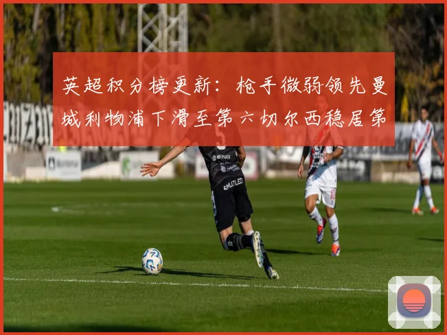 英超积分榜更新：枪手微弱领先曼城利物浦下滑至第六切尔西稳居第十