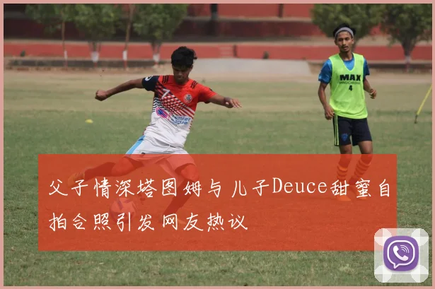 父子情深塔图姆与儿子Deuce甜蜜自拍合照引发网友热议