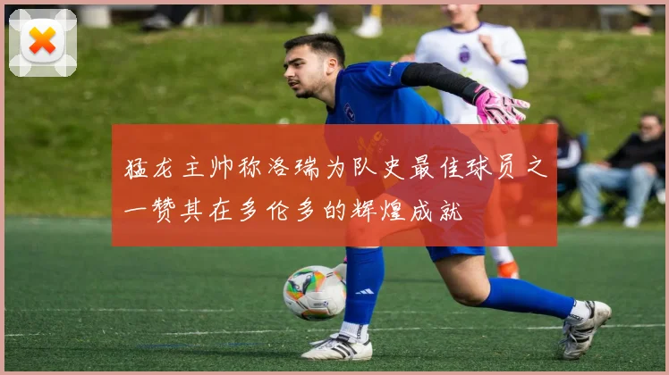 猛龙主帅称洛瑞为队史最佳球员之一赞其在多伦多的辉煌成就