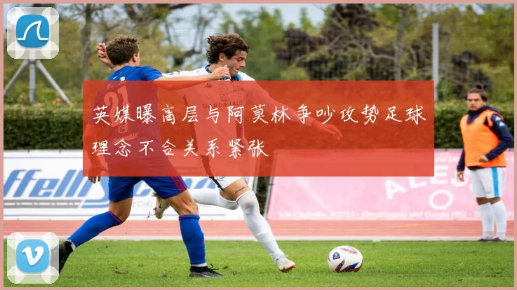 英媒曝高层与阿莫林争吵攻势足球理念不合关系紧张