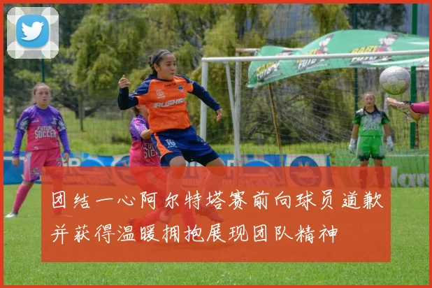 团结一心阿尔特塔赛前向球员道歉并获得温暖拥抱展现团队精神