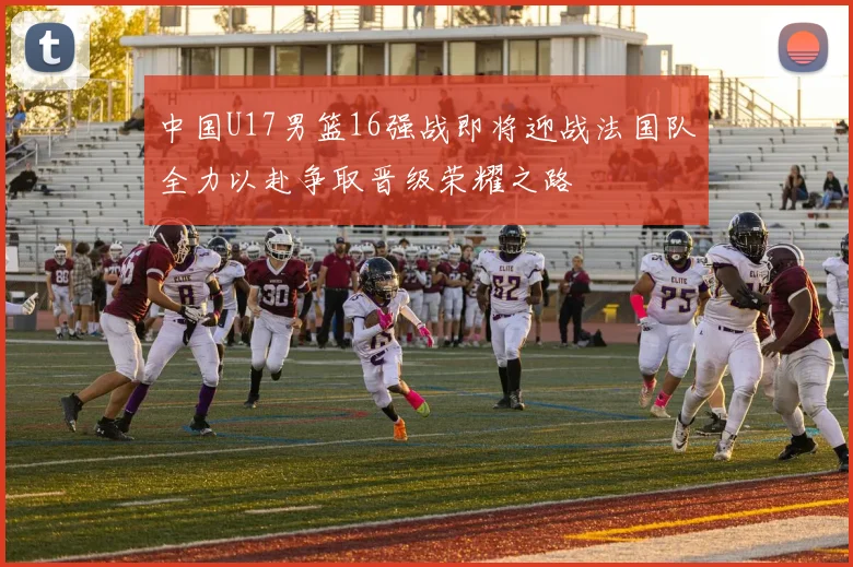 中国U17男篮16强战即将迎战法国队全力以赴争取晋级荣耀之路
