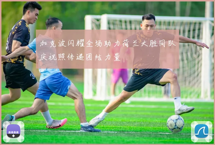 加克波闪耀全场助力荷兰大胜同队庆祝照传递团结力量