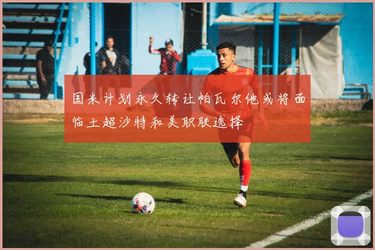 国米计划永久转让帕瓦尔他或将面临土超沙特和美职联选择