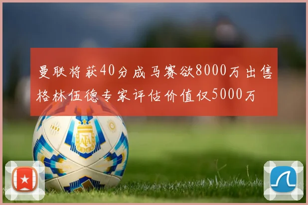 曼联将获40分成马赛欲8000万出售格林伍德专家评估价值仅5000万