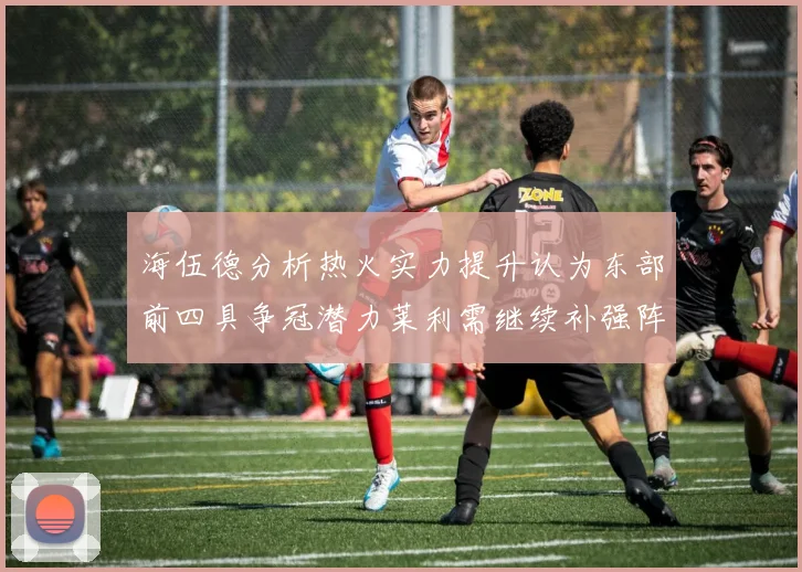 海伍德分析热火实力提升认为东部前四具争冠潜力莱利需继续补强阵容