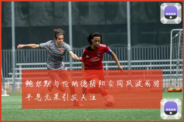 鲍尔默与伦纳德阴阳合同风波或将平息无果引发关注