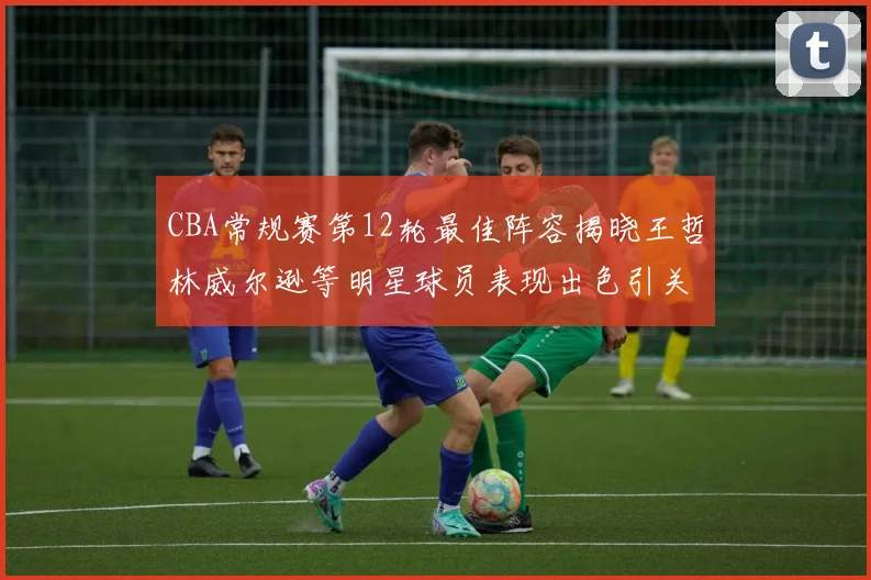 CBA常规赛第12轮最佳阵容揭晓王哲林威尔逊等明星球员表现出色引关注