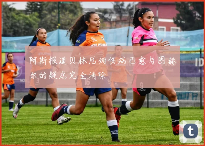 阿斯报道贝林厄姆伤病已愈与图赫尔的疑虑完全消除