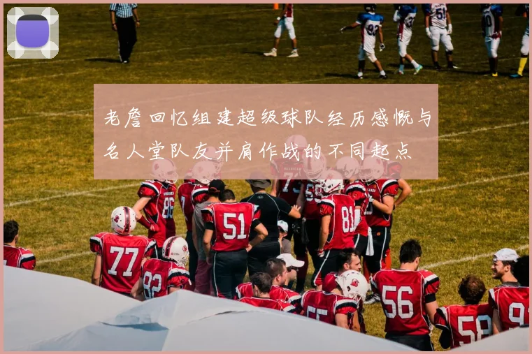 老詹回忆组建超级球队经历感慨与名人堂队友并肩作战的不同起点