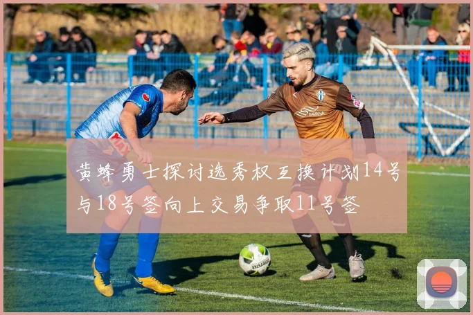 黄蜂勇士探讨选秀权互换计划14号与18号签向上交易争取11号签