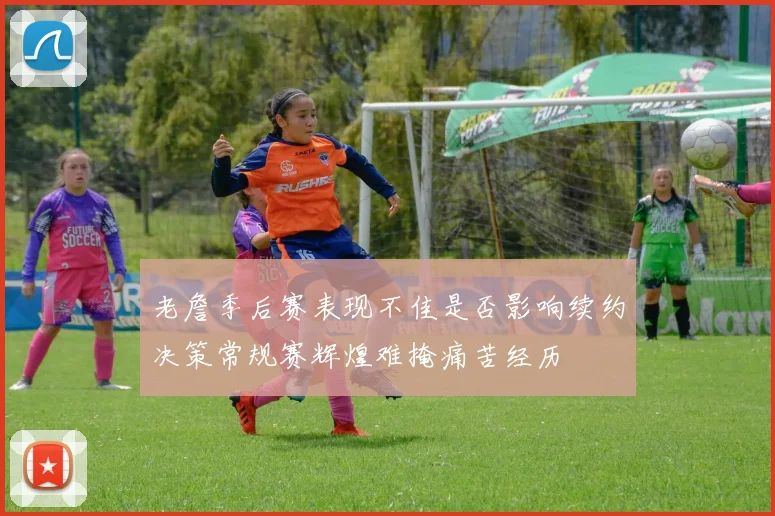 老詹季后赛表现不佳是否影响续约决策常规赛辉煌难掩痛苦经历