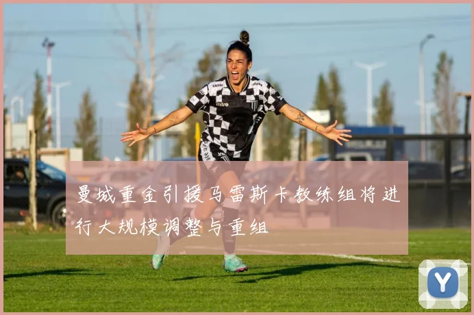 曼城重金引援马雷斯卡教练组将进行大规模调整与重组