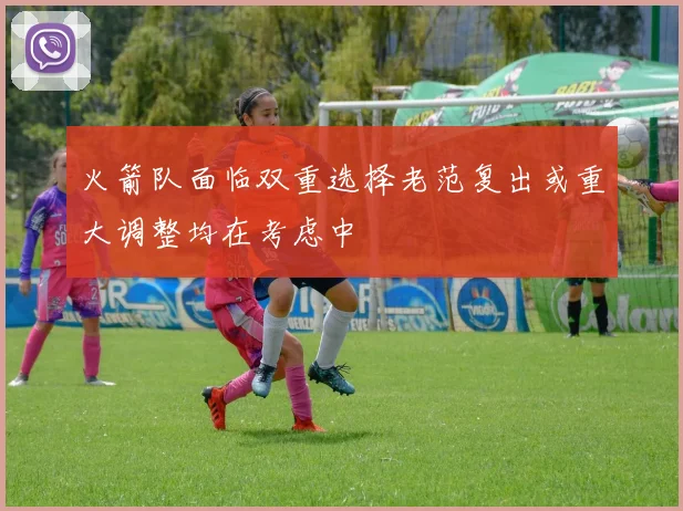 火箭队面临双重选择老范复出或重大调整均在考虑中