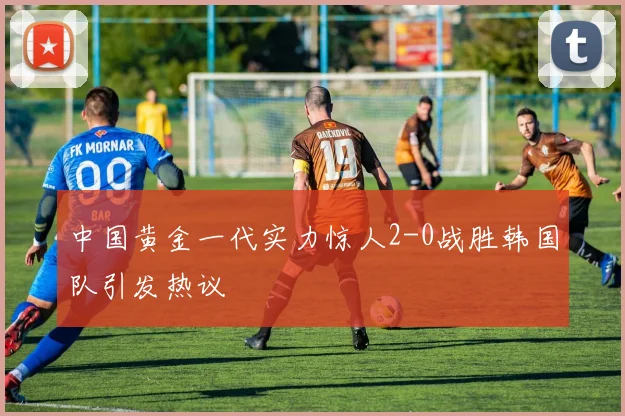 中国黄金一代实力惊人2-0战胜韩国队引发热议