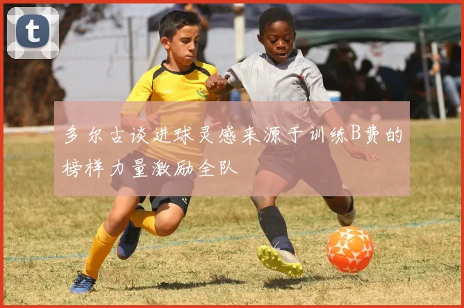 多尔古谈进球灵感来源于训练B费的榜样力量激励全队