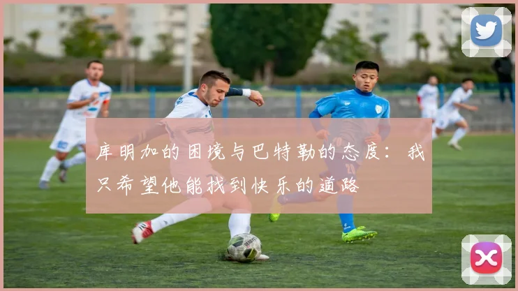 库明加的困境与巴特勒的态度：我只希望他能找到快乐的道路
