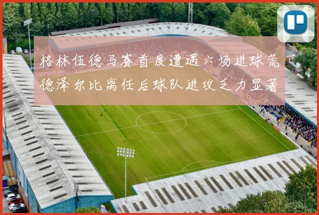 格林伍德马赛首度遭遇六场进球荒德泽尔比离任后球队进攻乏力显著