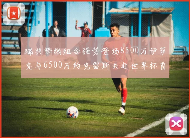 瑞典锋线组合强势登场8500万伊萨克与6500万约克雷斯共赴世界杯首秀
