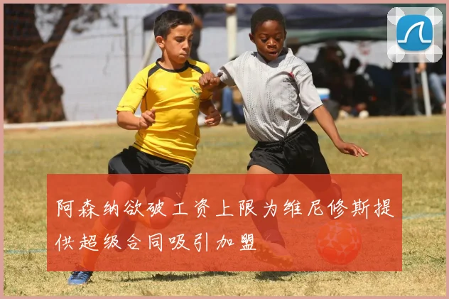 阿森纳欲破工资上限为维尼修斯提供超级合同吸引加盟