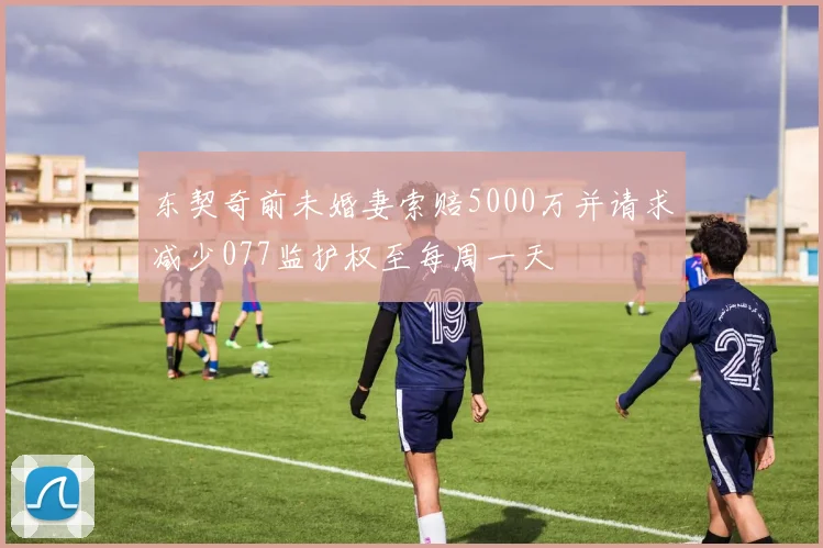 东契奇前未婚妻索赔5000万并请求减少077监护权至每周一天